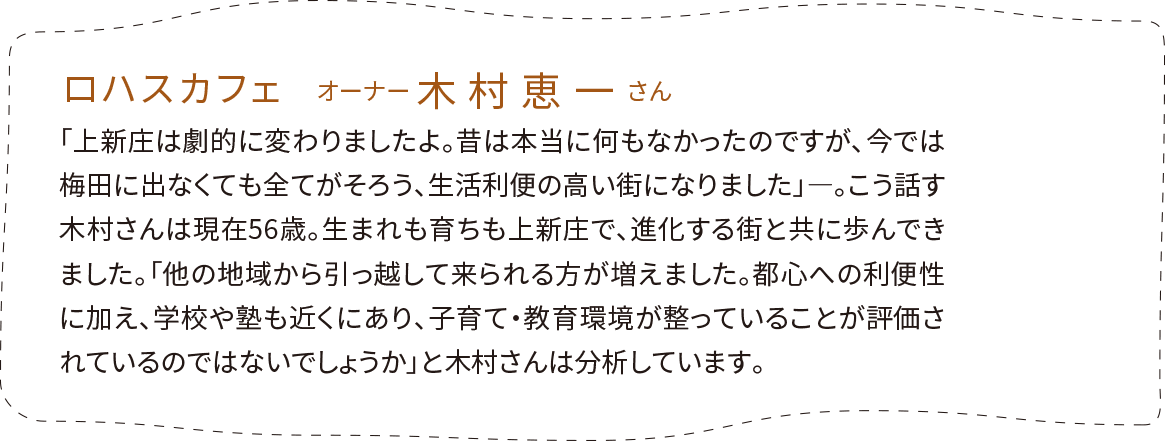 「ロハスカフェ」オーナー 木村恵一さん。「上新庄は劇的に変わりましたよ。昔は本当に何もなかったのですが、今では梅田に出なくても全てがそろう、生活利便の高い街になりました」―。こう話す木村さんは現在56歳。生まれも育ちも上新庄で、進化する街と共に歩んできました。「他の地域から引っ越して来られる方が増えました。都心への利便性に加え、学校や塾も近くにあり、子育て・教育環境が整っていることが評価されているのではないでしょうか」と木村さんは分析しています。