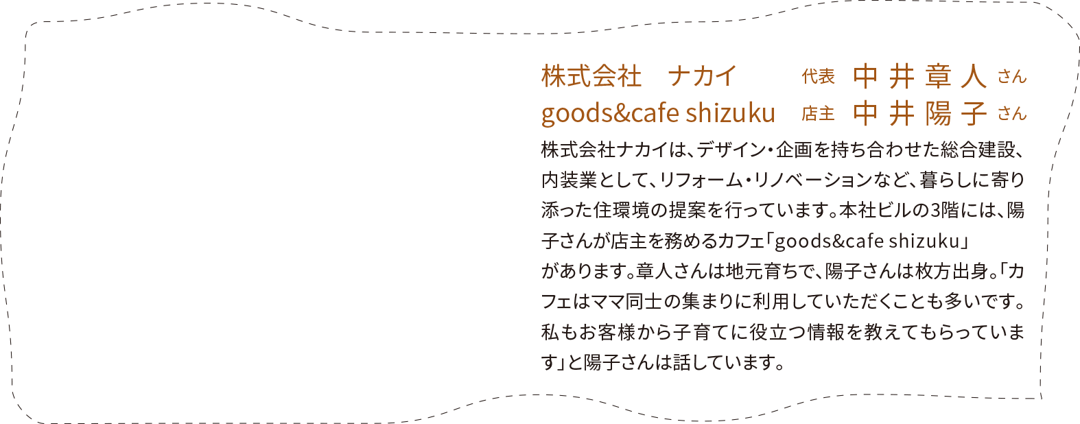 「株式会社　ナカイ」代表　中井章人さん、「goods&cafe shizuku」店主　中井陽子さん。株式会社ナカイは、デザイン・企画を持ち合わせた総合建設、内装業として、リフォーム・リノベーションなど、暮らしに寄り添った住環境の提案を行っています。本社ビルの3階には、陽子さんが店主を務めるカフェ「goods&cafeshizuku」があります。章人さんは地元育ちで、陽子さんは枚方出身。「カフェはママ同士の集まりに利用していただくことも多いです。私もお客様から子育てに役立つ情報を教えてもらっています」と陽子さんは話しています。