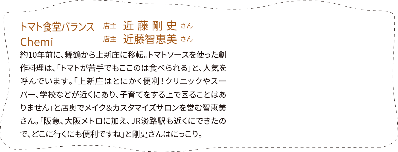 「トマト食堂バランス」店主　近藤剛史さん、「Chemi」店主　近藤智恵美さん。約10年前に、舞鶴から上新庄に移転。トマトソースを使った創作料理は、「トマトが苦手でもここのは食べられる」と、人気を呼んでいます。「上新庄はとにかく便利！クリニックやスーパー、学校などが近くにあり、子育てをする上で困ることはありません」と店奥でメイク＆カスタマイズサロンを営む智恵美さん。「阪急、大阪メトロに加え、JR淡路駅も近くにできたので、どこに行くにも便利ですね」と剛史さんはにっこり。